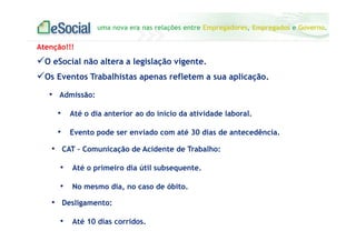 uma nova era nas relações entre Empregadores, Empregados e Governo.
• Admissão:
• Até o dia anterior ao do início da atividade laboral.
• Evento pode ser enviado com até 30 dias de antecedência.
Atenção!!!
O eSocial não altera a legislação vigente.
Os Eventos Trabalhistas apenas refletem a sua aplicação.
• CAT – Comunicação de Acidente de Trabalho:
• Até o primeiro dia útil subsequente.
• No mesmo dia, no caso de óbito.
• Desligamento:
• Até 10 dias corridos.
 