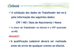 uma nova era nas relações entre Empregadores, Empregados e Governo.
A validação dos dados do Trabalhador dar-se-á
pela informação dos seguintes dados:
CPF / NIS / Data de Nascimento / Nome
A chave do Trabalhador no eSocial é o CPF associado
ao NIS.
Atenção!!!
A qualificação cadastral deverá ser realizada
antes do envio de qualquer evento ao eSocial.
 