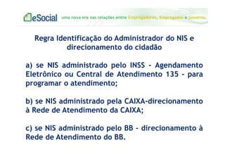 uma nova era nas relações entre Empregadores, Empregados e Governo.
Regra Identificação do Administrador do NIS e
direcionamento do cidadão
a) se NIS administrado pelo INSS - Agendamento
Eletrônico ou Central de Atendimento 135 - para
programar o atendimento;
b) se NIS administrado pela CAIXA-direcionamento
à Rede de Atendimento da CAIXA;
c) se NIS administrado pelo BB - direcionamento à
Rede de Atendimento do BB.
 