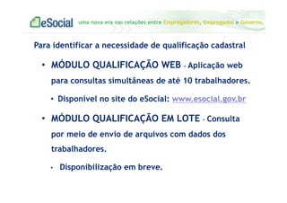 uma nova era nas relações entre Empregadores, Empregados e Governo.
Para identificar a necessidade de qualificação cadastral
• MÓDULO QUALIFICAÇÃO WEB - Aplicação web
para consultas simultâneas de até 10 trabalhadores.
• Disponível no site do eSocial: www.esocial.gov.br
• MÓDULO QUALIFICAÇÃO EM LOTE – Consulta
por meio de envio de arquivos com dados dos
trabalhadores.
• Disponibilização em breve.
 