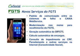 uma nova era nas relações entre Empregadores, Empregados e Governo.
• Padrão de comunicação entre os
sistemas de folha e CAIXA
WebService.
• Modernização nos meios para
recolhimento do FGTS.
• Geração automática da GRFGTS.
• Cálculo automático de encargos.
• Consulta de Impedimento ao CRF,
Parcelamento e outros serviços na
Internet (Conectividade Social).
Novos Serviços do FGTS
 