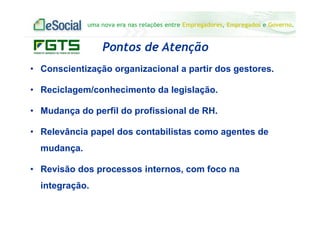 uma nova era nas relações entre Empregadores, Empregados e Governo.
Pontos de Atenção
• Conscientização organizacional a partir dos gestores.
• Reciclagem/conhecimento da legislação.
• Mudança do perfil do profissional de RH.
• Relevância papel dos contabilistas como agentes de
mudança.
• Revisão dos processos internos, com foco na
integração.
 