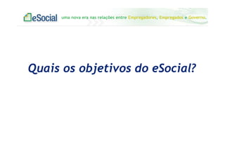 uma nova era nas relações entre Empregadores, Empregados e Governo.
Quais os objetivos do eSocial?
 