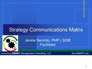 Strategy Communications Matrix
                        Jenine Serviolo, PMP | SDI®
                                 Facilitator

Presented by SMART   Management Consulting, LLC       Get-SMART.com




                                                                1
 