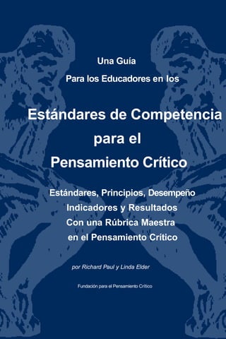 Una Guía
Para los Educadores en los
Estándares de Competencia
para el
Pensamiento Crítico
Estándares, Principios, Desempeño
Indicadores y Resultados
Con una Rúbrica Maestra
en el Pensamiento Crítico
por Richard Paul y Linda Elder
Fundación para el Pensamiento Crítico
 