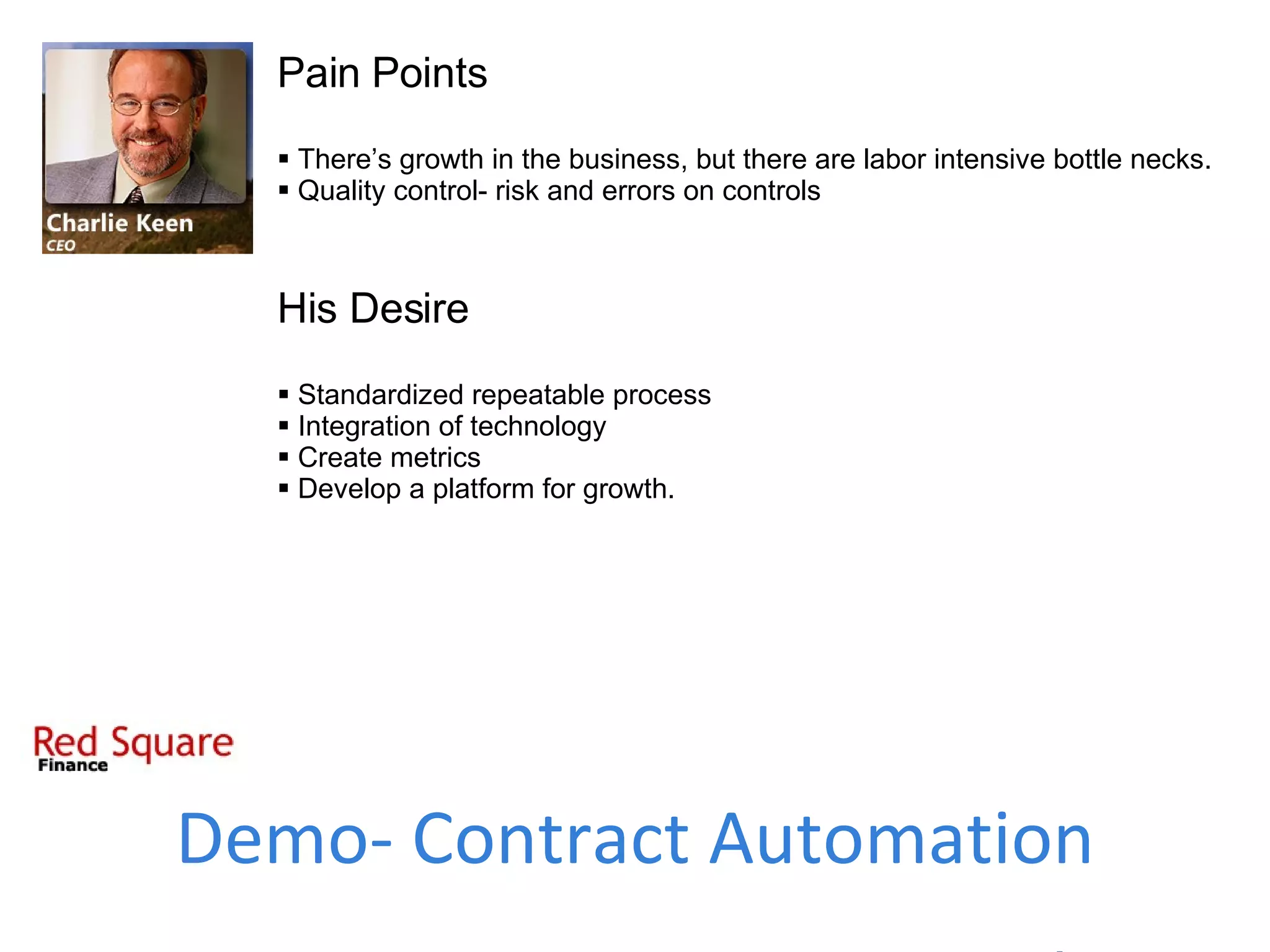 Pain Points There’s growth in the business, but there are labor intensive bottle necks. Quality control- risk and errors on controls His Desire Standardized repeatable process Integration of technology Create metrics Develop a platform for growth. Demo- Contract Automation 