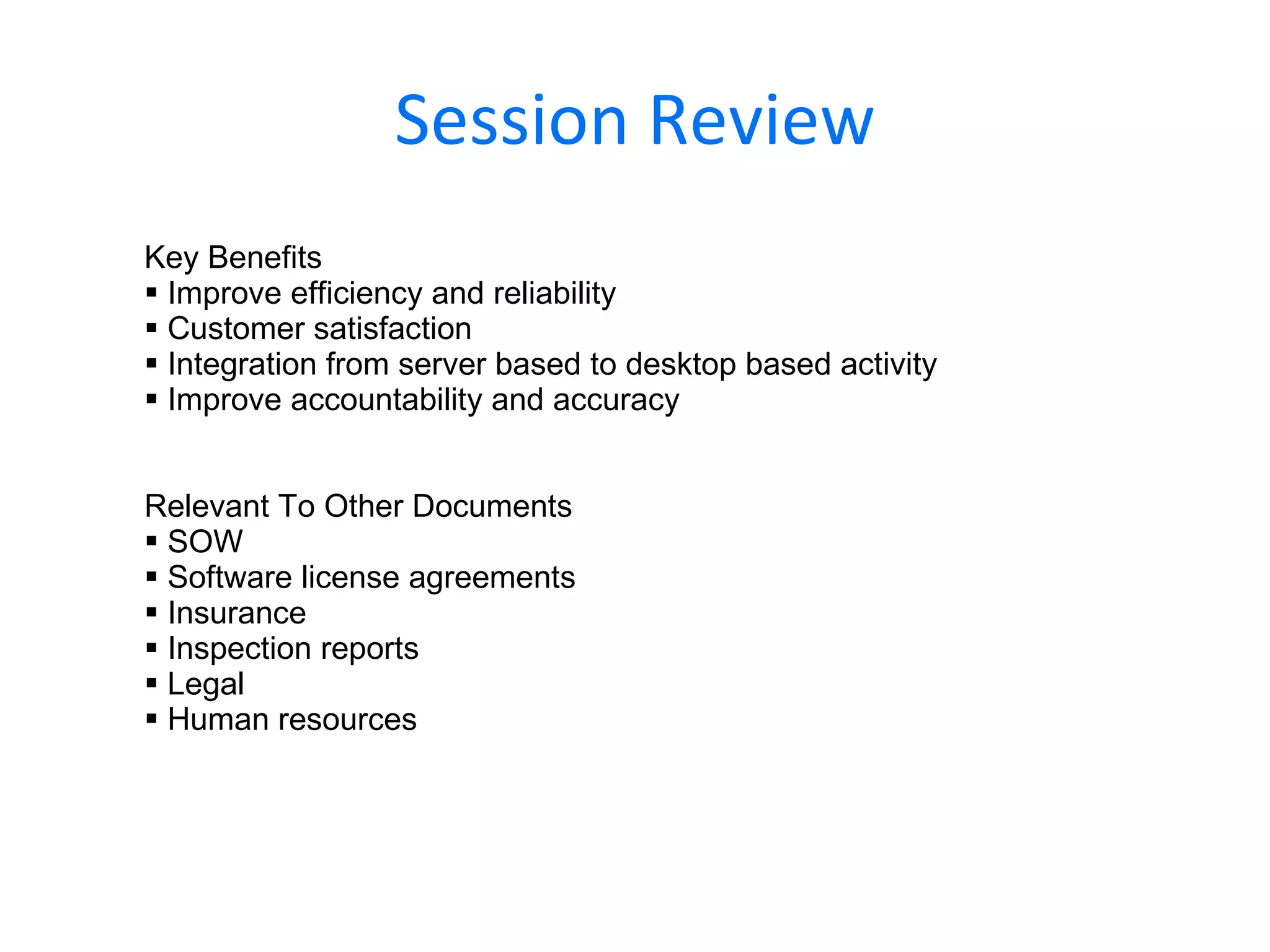 Session Review Key Benefits Improve efficiency and reliability Customer satisfaction Integration from server based to desktop based activity Improve accountability and accuracy Relevant To Other Documents SOW Software license agreements Insurance Inspection reports Legal Human resources 
