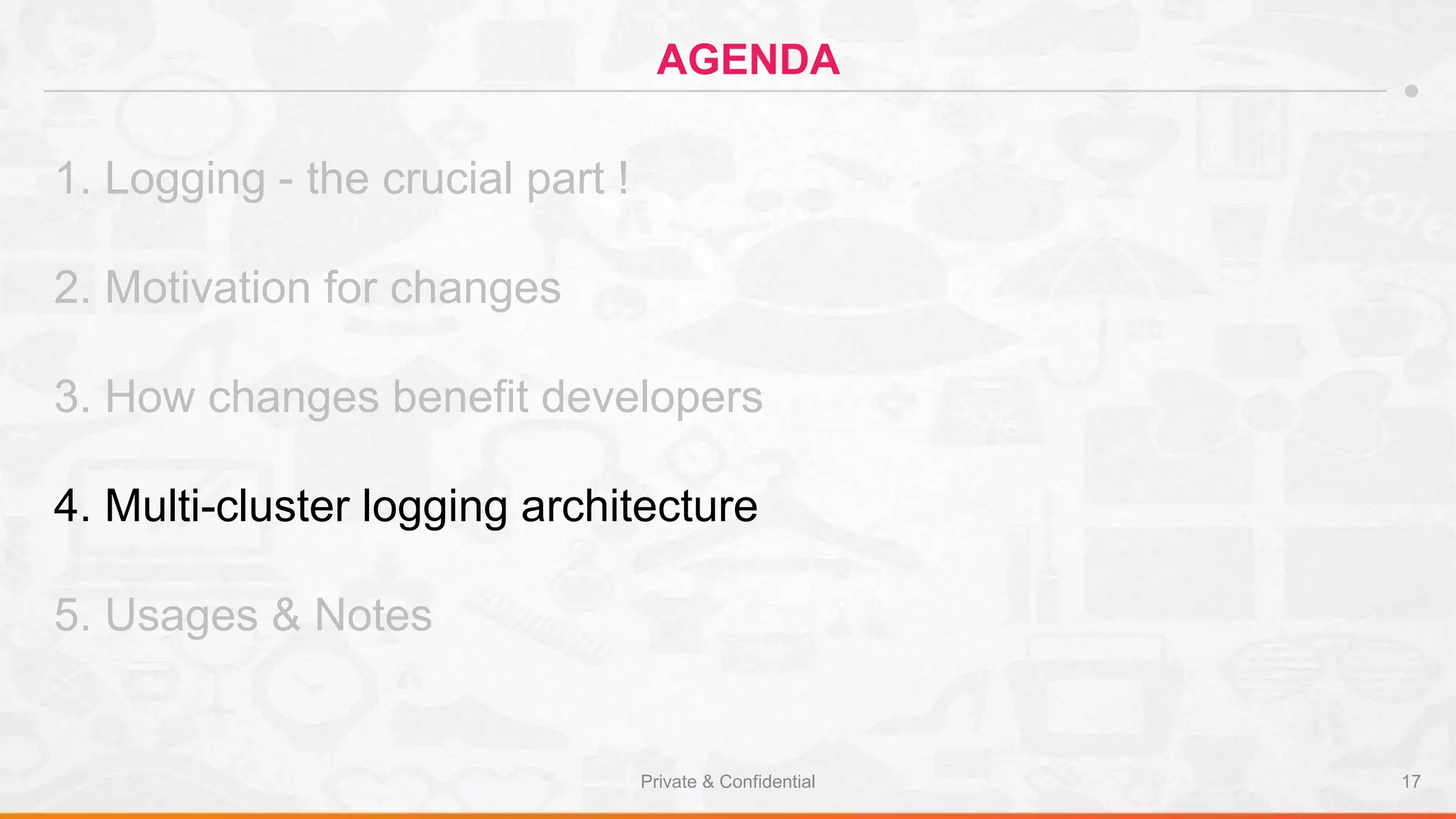 Private & Confidential 17
AGENDA
1. Logging - the crucial part !
2. Motivation for changes
3. How changes benefit developers
4. Multi-cluster logging architecture
5. Usages & Notes
 