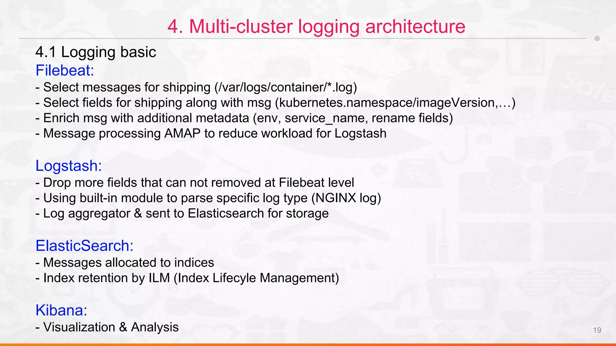 19
4. Multi-cluster logging architecture
4.1 Logging basic
Filebeat:
- Select messages for shipping (/var/logs/container/*.log)
- Select fields for shipping along with msg (kubernetes.namespace/imageVersion,…)
- Enrich msg with additional metadata (env, service_name, rename fields)
- Message processing AMAP to reduce workload for Logstash
Logstash:
- Drop more fields that can not removed at Filebeat level
- Using built-in module to parse specific log type (NGINX log)
- Log aggregator & sent to Elasticsearch for storage
ElasticSearch:
- Messages allocated to indices
- Index retention by ILM (Index Lifecyle Management)
Kibana:
- Visualization & Analysis
 