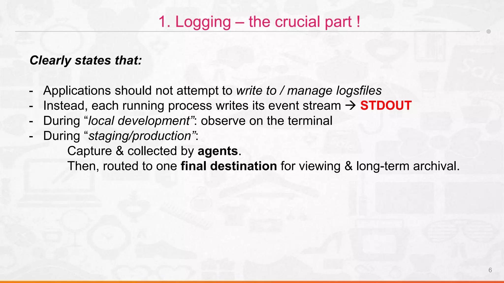 6
1. Logging – the crucial part !
Clearly states that:
- Applications should not attempt to write to / manage logsfiles
- Instead, each running process writes its event stream  STDOUT
- During “local development”: observe on the terminal
- During “staging/production”:
Capture & collected by agents.
Then, routed to one final destination for viewing & long-term archival.
 