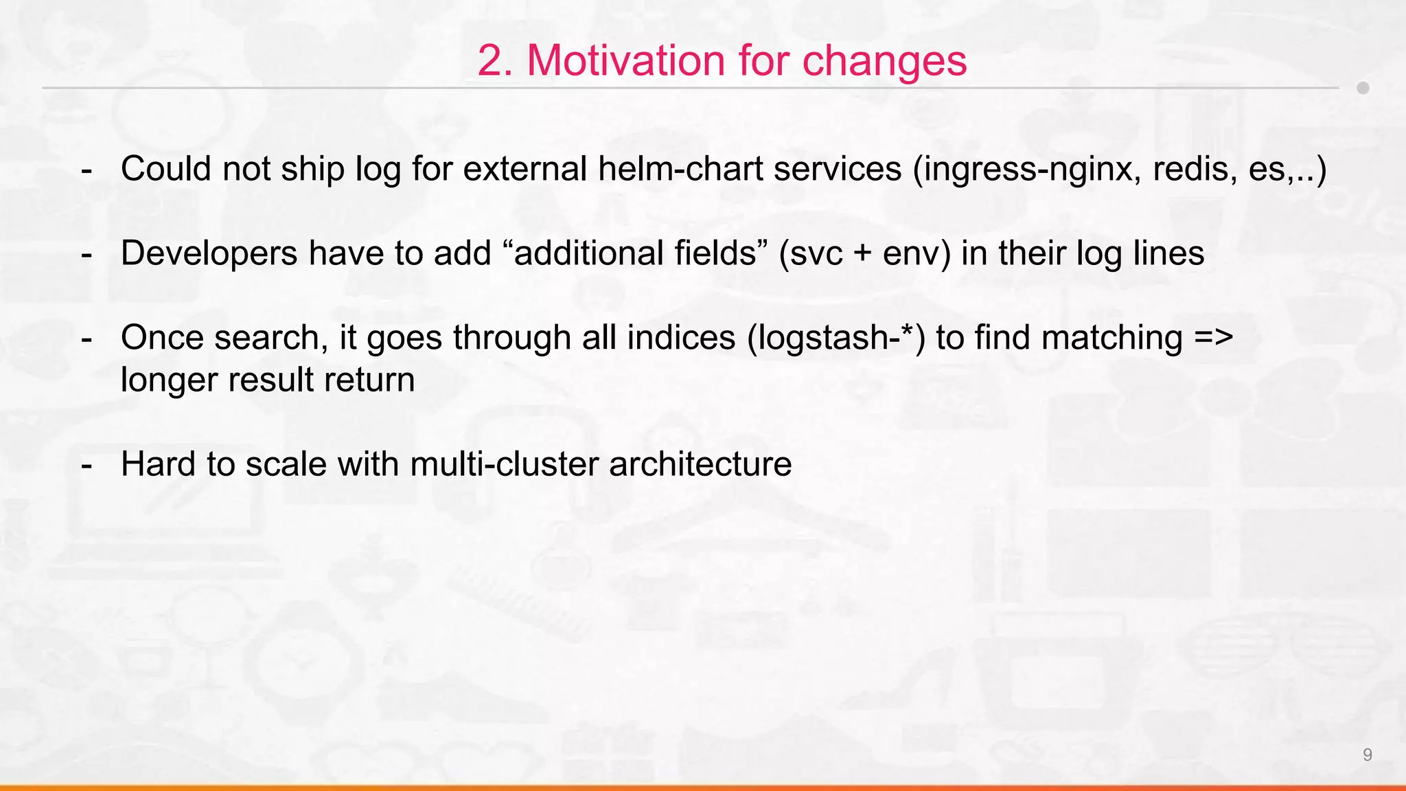9
2. Motivation for changes
- Could not ship log for external helm-chart services (ingress-nginx, redis, es,..)
- Developers have to add “additional fields” (svc + env) in their log lines
- Once search, it goes through all indices (logstash-*) to find matching =>
longer result return
- Hard to scale with multi-cluster architecture
 