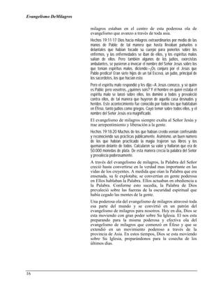 Evangelismo DeMilagros

                         milagros estaban en el centro de esta poderosa ola de
                         evangelismo que avanzo a través de toda asia.
                         Hechos 19:11-17 Dios hacía milagros extraordinarios por medio de las
                         manos de Pablo; de tal manera que hasta llevaban pañuelos o
                         delantales que habían tocado su cuerpo para ponerlos sobre los
                         enfermos, y las enfermedades se iban de ellos, y los espíritus malos
                         salían de ellos. Pero también algunos de los judíos, exorcistas
                         ambulantes, se pusieron a invocar el nombre del Señor Jesús sobre los
                         que tenían espíritus malos, diciendo:–¡Os conjuro por el Jesús que
                         Pablo predica! Eran siete hijos de un tal Esceva, un judío, principal de
                         los sacerdotes, los que hacían esto.
                         Pero el espíritu malo respondió y les dijo:–A Jesús conozco, y sé quién
                         es Pablo; pero vosotros, ¿quiénes sois? Y el hombre en quien estaba el
                         espíritu malo se lanzó sobre ellos, los dominó a todos y prevaleció
                         contra ellos, de tal manera que huyeron de aquella casa desnudos y
                         heridos. Este acontecimiento fue conocido por todos los que habitaban
                         en Éfeso, tanto judíos como griegos. Cayó temor sobre todos ellos, y el
                         nombre del Señor Jesús era magnificado.
                         El evangelismo de milagros siempre exalta al Señor Jesús y
                         trae arrepentimiento y liberación a la gente.
                         Hechos 19:18-20 Muchos de los que habían creído venían confesando
                         y reconociendo sus prácticas públicamente. Asimismo, un buen número
                         de los que habían practicado la magia trajeron sus libros y los
                         quemaron delante de todos. Calcularon su valor y hallaron que era de
                         50.000 monedas de plata. De esta manera crecía la palabra del Señor
                         y prevalecía poderosamente.
                         A través del evangelismo de milagros, la Palabra del Señor
                         creció hasta convertirse en la verdad mas importante en las
                         vidas de los creyentes. A medida que oían la Palabra que era
                         ensenada, su fe explotaba; se convertían en gente poderosa
                         en Ellos hablaban la Palabra. Ellos actuaban en obediencia a
                         la Palabra. Conforme esto sucedía, la Palabra de Dios
                         prevaleció sobre las fuerzas de la oscuridad espiritual que
                         había cegado las mentes de la gente.
                         Una poderosa ola del evangelismo de milagros atravesó toda
                         esa parte del mundo y se convirtió en un patrón del
                         evangelismo de milagros para nosotros. Hoy en día, Dios se
                         esta moviendo con gran poder sobre Su Iglesia. El nos esta
                         preparando para la misma poderosa y efectiva ola del
                         evangelismo de milagros que comenzó en Éfeso y que se
                         extendió en un movimiento poderoso a través de la
                         provincia de Asia. En estos tiempos, Dios se esta moviendo
                         sobre Su Iglesia, preparándonos para la cosecha de los
                         últimos días.




16
 