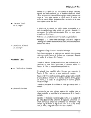 El Ejército De Dios

                              Hebreos 9:12,14 Entró una vez para siempre en el lugar santísimo,
                              logrando así eterna redención, ya no mediante sangre de machos
                              cabríos ni de becerros, sino mediante su propia sangre ¡cuánto más la
                              sangre de Cristo, quien mediante el Espíritu eterno se ofreció a sí
                              mismo sin mancha a Dios, limpiará nuestras conciencias de las obras
                              muertas para servir al Dios vivo!
!" Venzan a Través
   de la Sangre
                              A través de la sangre de Jesús somos restaurados a la
                              posición original que Adán perdió y le entrego a Satanás. Ya
                              no estamos desvalidos ni derrotados. Una vez mas somos
                              vencedores victoriosos.
                              Podemos vencer a Satanás a través de la sangre de Jesús.
                              Apocalipsis 12:11 Y ellos lo han vencido por causa de la sangre del
                              Cordero y de la palabra del testimonio de ellos, porque no amaron sus
                              vidas hasta la muerte.
!" Protección A Través
   de la Sangre
                              Hay protección y victoria a través de la Sangre.
                              Deberíamos empezar a confesar con audacia que estamos
                              cubiertos con la Sangre de Jesús y que vencemos a Satanás
                              por medio de la Sangre del Cordero.
Palabra de Dios
                              Cuando la Palabra de Dios es hablada por nuestra boca, se
                              convierte en una fuerza poderosa en nuestras vidas. La
                              Palabra de Dios es nuestra espada del espíritu.
!" La Palabra Trae Victoria
                              El apóstol Juan escribió sobre jóvenes que conocían la
                              Palabra de Dios y que por lo tanto tuvieron la victoria.
                              1 Juan 2:14b Os he escrito a vosotros, padres, porque habéis conocido
                              al que es desde el principio. Os he escrito a vosotros, jóvenes, porque
                              sois fuertes, y la palabra de Dios permanece en vosotros, y habéis
                              vencido al maligno.
                              Cuando conocemos la Palabra de Dios podemos tener la
                              victoria.
!" Hablen la Palabra
                              El centurión que vino a Jesús para recibir sanidad para su
                              criado entendía la autoridad y la importancia de la Palabra
                              hablada.
                              Mateo 8:8-10 Respondió el centurión y dijo:–Señor, yo no soy digno de
                              que entres bajo mi techo. Solamente di la palabra, y mi criado será
                              sanado. Porque yo también soy un hombre bajo autoridad y tengo
                              soldados bajo mi mando. Si digo a éste: “Vé”, él va; si digo al otro:
                              “Ven”, él viene; y si digo a mi siervo: “Haz esto”, él lo hace.


                                                                                                  55
 