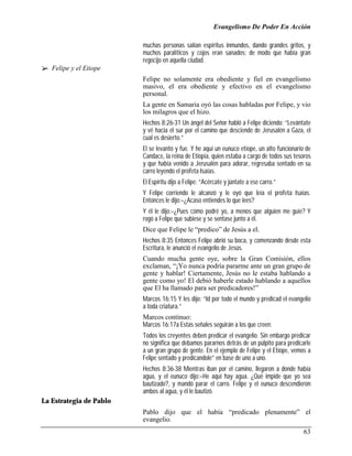 Evangelismo De Poder En Acción

                         muchas personas salían espíritus inmundos, dando grandes gritos, y
                         muchos paralíticos y cojos eran sanados; de modo que había gran
                         regocijo en aquella ciudad.
!" Felipe y el Etiope
                         Felipe no solamente era obediente y fiel en evangelismo
                         masivo, el era obediente y efectivo en el evangelismo
                         personal.
                         La gente en Samaria oyó las cosas habladas por Felipe, y vio
                         los milagros que el hizo.
                         Hechos 8:26-31 Un ángel del Señor habló a Felipe diciendo: “Levántate
                         y vé hacia el sur por el camino que desciende de Jerusalén a Gaza, el
                         cual es desierto.”
                         El se levantó y fue. Y he aquí un eunuco etíope, un alto funcionario de
                         Candace, la reina de Etiopía, quien estaba a cargo de todos sus tesoros
                         y que había venido a Jerusalén para adorar, regresaba sentado en su
                         carro leyendo el profeta Isaías.
                         El Espíritu dijo a Felipe: “Acércate y júntate a ese carro.”
                         Y Felipe corriendo le alcanzó y le oyó que leía el profeta Isaías.
                         Entonces le dijo:–¿Acaso entiendes lo que lees?
                         Y él le dijo:–¿Pues cómo podré yo, a menos que alguien me guíe? Y
                         rogó a Felipe que subiese y se sentase junto a él.
                         Dice que Felipe le “predico” de Jesús a el.
                         Hechos 8:35 Entonces Felipe abrió su boca, y comenzando desde esta
                         Escritura, le anunció el evangelio de Jesús.
                         Cuando mucha gente oye, sobre la Gran Comisión, ellos
                         exclaman, “¡Yo nunca podría pararme ante un gran grupo de
                         gente y hablar! Ciertamente, Jesús no le estaba hablando a
                         gente como yo! El debió haberle estado hablando a aquellos
                         que El ha llamado para ser predicadores!”
                         Marcos 16:15 Y les dijo: “Id por todo el mundo y predicad el evangelio
                         a toda criatura.”
                         Marcos continuo:
                         Marcos 16:17a Estas señales seguirán a los que creen:
                         Todos los creyentes deben predicar el evangelio. Sin embargo predicar
                         no significa que debamos pararnos detrás de un púlpito para predicarle
                         a un gran grupo de gente. En el ejemplo de Felipe y el Etíope, vemos a
                         Felipe sentado y predicandole” en base de uno a uno.
                         Hechos 8:36-38 Mientras iban por el camino, llegaron a donde había
                         agua, y el eunuco dijo:–He aquí hay agua. ¿Qué impide que yo sea
                         bautizado?, y mandó parar el carro. Felipe y el eunuco descendieron
                         ambos al agua, y él le bautizó.
La Estrategia de Pablo
                         Pablo dijo que el había “predicado plenamente” el
                         evangelio.
                                                                                             63
 