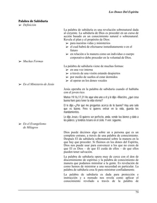 Los Dones Del Espíritu


Palabra de Sabiduría
!" Definición
                               La palabra de sabiduría es una revelación sobrenatural dada
                               al creyente. La sabiduría de Dios es proceder en un curso de
                               acción basado en un conocimiento natural o sobrenatural.
                               Revela el plan y el propósito de Dios:
                                 !" para nuestras vidas y ministerios
                                 !" el cual habrá de efectuarse inmediatamente o en el
                                     futuro
                                 !" en relación a la manera como un individuo o cuerpo
                                     corporativo debe proceder en la voluntad de Dios.
!" Muchas Formas
                               La palabra de sabiduría viene de muchas formas:
                                !" en una voz interna
                                !" a través de una visión estando despiertos
                                !" por medio de sueños al estar dormidos
                                !" al operar en los dones vocales
!" En el Ministerio de Jesús
                               Jesús operaba en la palabra de sabiduría cuando el hablaba
                               con el joven rico.
                               Mateo 19:16,17,21 He aquí vino uno a él y le dijo:–Maestro, ¿qué cosa
                               buena haré para tener la vida eterna?
                               El le dijo:–¿Por qué me preguntas acerca de lo bueno? Hay uno solo
                               que es bueno. Pero si quieres entrar en la vida, guarda los
                               mandamientos.
                               Le dijo Jesús:–Si quieres ser perfecto, anda, vende tus bienes y dalo a
                               los pobres; y tendrás tesoro en el cielo. Y ven; sígueme.
!" En el Evangelismo
   de Milagros
                               Dios puede decirnos algo sobre un a persona que es un
                               completo estrano, a través de una palabra de conocimiento.
                               Después El da sabiduría sobrenatural sobre la manera en la
                               que hay que proceder. Si fluimos en los dones del Espíritu,
                               Dios nos puede usar para convencer a los que no creen de
                               que El es Dios – de que El cuida de ellos – de que ellos
                               pueden tener salvación.
                               La palabra de sabiduría opera muy de cerca con el don de
                               discernimiento de espíritus y la palabra de conocimiento de
                               manera que podamos ministrar a la gente. Es revelación de
                               como hemos de ministrar a una necesidad en particular. La
                               palabra de sabiduría crea fe para ministrar confiadamente.
                               La palabra de sabiduría es dada para protección e
                               instrucción y a menudo nos revela como aplicar el
                               conocimiento revelado a través de la palabra de


                                                                                                   79
 
