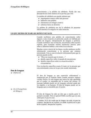 Evangelismo DeMilagros

                         conocimiento y la palabra de sabiduría. Puede dar una
                         percepción de cierta manera en la que hay que orar.
                         La palabra de sabiduría nos puede ordenar que:
                          !" impongamos manos sobre una persona
                          !" hablemos una palabra
                          !" efectuemos un milagro creativo
                          !" echemos fuera un demonio
                         La palabra de sabiduría nos da la sabiduría de presentar
                         efectivamente el evangelio en cada situación.

LO QUE HEMOS DE HABLAR–DONES VOCALES

                         Cuando recibimos una palabra de conocimiento sobre
                         alguien o una situación en particular, puede ser hablada por
                         medio de lenguas, interpretación de lenguas o profecía.
                         Cuando recibimos una revelación, necesitamos abrir nuestro
                         espíritu, para examinar nuestro testimonio interior, para
                         saber si debemos hablar u orar sobre la revelación.
                         Muchas veces a través de los dones vocales podemos recibir
                         información concerniente a la persona que estamos
                         ministrando. Esta es una revelación sobrenatural para que la
                         persona pueda recibir.
                           !" “Dios me muestra que tu tienes ...”
                           !" detalle especifico sobre el pasado de una persona
                           !" detalles específicos sobre su situación actual o
                              circunstancias
                         Una revelación especifica creara fe tanto en la persona que
                         esta ministrando como en la que esta siendo ministrada.
Don de Lenguas
!" Definición
                         El don de lenguas es una expresión sobrenatural o
                         inspiración por el Espíritu Santo usando nuestros organos
                         vocales físicos. Es una lengua que nunca ha sido aprendida
                         por el orador, ni entendida por la mente del mismo. El
                         mensaje hablado puede ser un lenguaje celestial usado por
                         los ángeles, o un humano. El don de lenguas puede ser un
                         lenguaje que es entendido por el oyente.
!" En el Evangelismo
   de Milagros
                         El don de lenguas ha sido un don que a mucha gente le
                         gustaría esconder. Pero el apóstol Pablo escribió que era una
                         señal para el que no cree.
                         1 Corintios 14:22 Así resulta que las lenguas son señal, no para los
                         creyentes, sino para los no creyentes; en cambio, la profecía no es para
                         los no creyentes, sino para los creyentes.



80
 