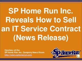 SPHomeRun.com


  SP Home Run Inc.
 Reveals How to Sell
an IT Service Contract
    (News Release)
  Courtesy of the
  SP Home Run Inc. Company News Room
  http://news.sphomerun.com
 