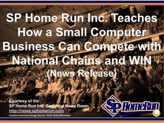 SPHomeRun.com

SP Home Run Inc. Teaches
  How a Small Computer
Business Can Compete with
 National Chains and WIN
                                (News Release)

  Courtesy of the
  SP Home Run Inc. Company News Room
  http://news.sphomerun.com
  Creative Commons Image Source: Flickr BUILDWindows
 