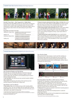 Variable Frame Rate Function Enhances the Image Expression




Variable Frame Rate — Also Supported in 1080p Mode                                                       • Normal cinematic shooting (at 24 fps, 25 fps or 30 fps) refers to the
The Variable Frame Rate (VFR) function was inherited from the Panasonic                                  same rate as used in film cameras. The AG-HPX250 can record in 24 fps.
VariCam, which is widely used for producing movies, TV series, and TV                                    Note that 25 fps and 30 fps are the standard frame rates used in the
commercials. It creates a wide range of film-camera-like images, such as                                 production of TV commercials, music clips and video media.
overcranking for slow-motion and undercranking for quick-motion                                          • Overcranking (higher-speed shooting) produces a slow-motion effect.
effects.                                                                                                 This is especially effective for high-action scenes like car chases or
Image Modes and Variable Frame Rates                                                                     crashes, or to create a dramatic impact in a scene. For example, when a
1080/59.94i, 23.98p, 29.97p:	 1/2/4/6/9/12/15/18/20/21/22/24/25/26/27/
                                                                                                         scene is shot at 48 fps and played at 24 fps, a slow-motion effect of
	                             28/30 fps (frames per second)                                              1/2x is attained.
1080/50i, 25p: 	                    1/2/4/6/9/12/15/18/20/21/22/23/24/25 fps                             • Undercranking (lower-speed shooting) gives you a quick-motion
720/59.94p, 23.98p, 29.97p:	 1/2/4/6/9/12/15/18/20/21/22/24/25/26/                                       effect. This technique can be combined with a warp-speed effect to give
	                            27/28/30/32/34/36/40/44/48/54/60 fps                                        special emphasis to flowing water, fast-moving clouds, etc. For example,
720/50p, 25p: 	                     1/2/4/6/9/12/15/18/20/21/22/23/24/25/                                when a scene is shot at 12 fps and played at 24 fps, a quick-motion
	                                   26/27/28/30/32/34/37/42/45/48/50 fps                                 effect of 2x is attained.




Undercranking (lower-speed shooting)                                                                  Overcranking (higher-speed shooting)


    Versatile Recording Functions Enabled by File-Based Recording

                                                                                                         One-Clip Rec Mode
                                                                                                         Whereas normal Rec mode produces a clip for each Rec start/stop cut,
                                                                                                         One-Clip Rec mode records up to 99 consecutive cuts as a single clip,
                                                                                                         which greatly improves the nonlinear editing work that follows. A text
                                                                                                         memo is automatically attached when recording begins, making it easy to
                                                                                                         find desired cuts within the clip.
                                                                                                            REC START               REC START               REC START              REC START



                                                                                                                                                                                     …………max. 99
                                                                                                                                                                                     consecutive cuts


                                                                                                                                  REC STOP                 REC STOP               REC STOP


Clip Thumbnail Display and Clip Editing                                                                      Single Clip
Recorded clips are automatically allocated a thumbnail image and
metadata. This lets you display the thumbnail images on the LCD
monitor, delete clips, and confirm or edit metadata (using the built-in
Software Keyboard function).                                                                                TEXT MEMO 1            TEXT MEMO 2              TEXT MEMO 3           TEXT MEMO 4
• Last clip delete: The clip that was most recently recorded is deleted
with a single touch.                                                                                     Recording Modes That Meet a Wide Variety of Needs
• Rec check: The beginning and ending of the clip that was most                                          • Loop rec: This repeatedly re-records a particular recurring time slot,
recently recorded are checked with a single touch.                                                       always maintaining a recording of the most recent period.
                                                                                                         • Pre-rec*: While in standby mode, you can continuously store, and
Shot Marker and Text Memo*1                                                                              subsequently record, up to 3 seconds in HD (7 seconds in SD). This will
• Shot marker: Clips can be marked during or after recording. When                                       help you to get the shot you want every time.
mounted to a PC,*2 the user can display only the marked clips if desired.                                • Interval rec*: This gives you automatic intermittent recording based on
• Text memo: This lets you post a memo on any scene of any clip, up to                                   a set interval and recording time.
100 memos in all, similar to a sticky note.                                                              • One-shot rec*: This frame-shot recording function is useful for
*1: Shot marker and text memo cannot be used in loop rec, interval rec, or one-shot rec.                 producing animations.
*2: When using P2 viewer, a Windows PC viewing application that can be downloaded free of charge by
P2 users. See the following website for details.                                                         • Time stamp: The date and time can be stamped onto recorded images.
http://panasonic.biz/sav/p2/index_j.html                                                                 Commonly used for evidential images.
                                                                                                         * These functions cannot be used during Variable Frame Rate recording.
5
 