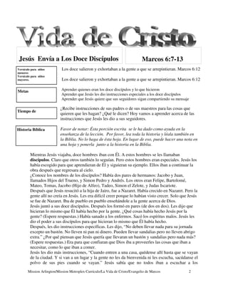 Jesús Envía a Los Doce Discípulos                                            Marcos 6:7-13
Versículo para niños        Los doce salieron y exhortaban a la gente a que se arrepintieran. Marcos 6:12
menores
Versículo para niños
mayores.                    Los doce salieron y exhortaban a la gente a que se arrepintieran. Marcos 6:12

Metas                       Aprender quienes eran los doce discípulos y lo que hicieron
                            Aprender que Jesús les dio instrucciones especiales a los doce discípulos
                            Aprender que Jesús quiere que sus seguidores sigan compartiendo su mensaje

                           ¿Recibe instrucciones de sus padres o de sus maestros para las cosas que
Tiempo de
                           quieren que les hagan? ¿Qué le dicen? Hoy vamos a aprender acerca de las
                           instrucciones que Jesús les dio a sus seguidores.

Historia Bíblica           Favor de notar: Ésta porción escrita se le ha dado como ayuda en la
                           enseñanza de la lección. Por favor, lea toda la historia y léala también en
                           la Biblia. No lo haga de ésta hoja. En lugar de eso, puede hacer una nota en
                           una hoja y ponerla junto a la historia en la Biblia.

         Mientras Jesús viajaba, doce hombres iban con Él. A estos hombres se les llamaban
         discípulos. Claro que otros también lo seguían. Pero estos hombres eran especiales. Jesús los
         había escogido para que aprendieran de Él y siguieran su ejemplo. Ellos iban a continuar la
         obra después que regresara al cielo.
         ¿Conoce los nombres de los discípulos? Había dos pares de hermanos: Jacobo y Juan,
         llamados Hijos del Trueno, y Simon Pedro y Andrés. Los otros eran Felipe, Bartolomé,
         Mateo, Tomas, Jacobo (Hijo de Alfeo), Tadeo, Simon el Zelote, y Judas Iscariote.
         Después que Jesús resucitó a la hija de Jairo, fue a Nazaret. Había crecido en Nazaret. Pero la
         gente allí no creía en Jesús. Les era difícil creer porque lo habían visto crecer. Solo que Jesús
         se fue de Nazaret. Iba de pueblo en pueblo enseñándole a la gente acerca de Dios.
         Jesús juntó a sus doce discípulos. Después los formó en pares (de dos en dos). Les dijo que
         hicieran lo mismo que Él había hecho por la gente. ¿Qué cosas había hecho Jesús por la
         gente? (Espere respuestas.) Había sanado a los enfermos. Sacó los espíritus malos. Jesús les
         dio el poder a sus discípulos para que hicieran lo mismo que Él había hecho.
         Después, les dio instrucciones específicas. Les dijo, “No deben llevar nada para su jornada
         excepto un bastón. No lleven ni pan ni dinero. Pueden llevar sandalias pero no lleven abrigo
         extra.” ¿Por qué piensan que Jesús quería que llevaran un bastón y sandalias pero nada más?
         (Espere respuestas.) Era para que confiaran que Dios iba a proveerles las cosas que iban a
         necesitar, como lo que iban a comer.
         Jesús les dio más instrucciones, “Cuando entren a una casa, quédense allí hasta que se vayan
         de la ciudad. Y si van a un lugar y la gente no les da bienvenida ni les escucha, sacúdanse el
         polvo de sus pies cuando se vayan.” Jesús sabía que no todos iban a escuchar a los
       Mission Arlington/Mission Metroplex Currículo/La Vida de Cristo/Evangelio de Marcos           2
 