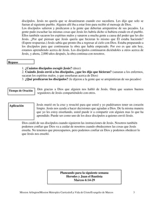 discípulos. Jesús no quería que se desanimaran cuando eso sucediera. Les dijo que solo se
          fueran al siguiente pueblo. Alguien allí iba a estar listo para recibir el mensaje de Dios.
          Los discípulos salieron y predicaron a la gente que deberían arrepentirse de sus pecados. La
          gente pudo escuchar las mismas cosas que Jesús les habría dicho si hubiera estado en el pueblo.
          Ellos también sacaron los espíritus malos y sanaron a mucha gente a causa del poder que les dio
          Jesús. ¿Por qué piensan que Jesús quería que hicieran lo mismo que Él estaba haciendo?
          (Espere respuestas.) Jesús sabía que pronto iba a regresar al cielo con Dios. Estaba preparando a
          los discípulos para que continuaran la obra que había empezado. Por eso es que aún hoy,
          estamos aprendiendo acerca de Jesús. Los discípulos continuaron diciéndoles a otros acerca de
          Jesús, y ahora, 2,000 años después, la obra continua con nosotros.

Repaso
          1. ¿Cuántos discípulos escogió Jesús? (doce)
          2. Cuándo Jesús envió a los discípulos, ¿que les dijo que hicieran? (sanaran a los enfermos,
          sacaran los espíritus malos, y que enseñaran acerca de Dios)
          3. ¿Qué predicaron los discípulos? (le dijeron a la gente que se arrepintieran de sus pecados)


Tiempo de Oración       Den gracias a Dios que alguien nos habló de Jesús. Oren que seamos buenos
                        seguidores de Jesús compartiéndolo con otros.



Aplicación             Jesús murió en la cruz y resucitó para que usted y yo pudiéramos tener un corazón
                       limpio. Jesús nos ayuda a hacer decisiones que agradan a Dios. De la misma manera
                       que yo les estoy enseñando, usted puede ir a compartir con alguien mas lo que ha
                       aprendido. Puede ser como uno de los doce discípulos a quienes envió Jesús.

          Dios cuidó de sus discípulos cuando siguieron las instrucciones de Jesús. Nosotros también
          podemos confiar que Dios va a cuidar de nosotros cuando obedecemos las cosas que Jesús
          enseña. No tenemos que preocuparnos, pero podemos confiar en Dios y podemos obedecer lo
          que Jesús nos enseñó.




                                            Planeando para la siguiente semana
                                                Herodes y Juan el Bautista
                                                     Marcos 6:14-29


         Mission Arlington/Mission Metroplex Currículo/La Vida de Cristo/Evangelio de Marcos      3
 