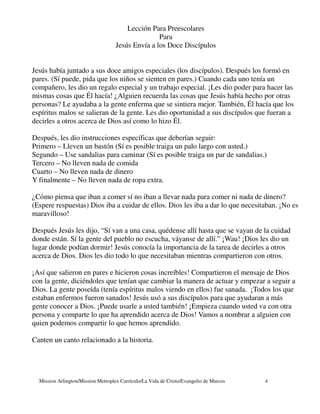 Lección Para Preescolares
                                                   Para
                                    Jesús Envía a los Doce Discípulos


Jesús había juntado a sus doce amigos especiales (los discípulos). Después los formó en
pares. (Sí puede, pida que los niños se sienten en pares.) Cuando cada uno tenía un
compañero, les dio un regalo especial y un trabajo especial. ¡Les dio poder para hacer las
mismas cosas que Él hacía! ¿Alguien recuerda las cosas que Jesús había hecho por otras
personas? Le ayudaba a la gente enferma que se sintiera mejor. También, Él hacía que los
espíritus malos se salieran de la gente. Les dio oportunidad a sus discípulos que fueran a
decirles a otros acerca de Dios así como lo hizo Él.

Después, les dio instrucciones específicas que deberían seguir:
Primero – Lleven un bastón (Sí es posible traiga un palo largo con usted.)
Segundo – Use sandalias para caminar (Sí es posible traiga un par de sandalias.)
Tercero – No lleven nada de comida
Cuarto – No lleven nada de dinero
Y finalmente – No lleven nada de ropa extra.

¿Cómo piensa que iban a comer sí no iban a llevar nada para comer ni nada de dinero?
(Espere respuestas) Dios iba a cuidar de ellos. Dios les iba a dar lo que necesitaban. ¡No es
maravilloso!

Después Jesús les dijo, “Sí van a una casa, quédense allí hasta que se vayan de la cuidad
donde están. Sí la gente del pueblo no escucha, váyanse de allí.” ¡Wau! ¡Dios les dio un
lugar donde podían dormir! Jesús conocía la importancia de la tarea de decirles a otros
acerca de Dios. Dios les dio todo lo que necesitaban mientras compartieron con otros.

¡Así que salieron en pares e hicieron cosas increíbles! Compartieron el mensaje de Dios
con la gente, diciéndoles que tenían que cambiar la manera de actuar y empezar a seguir a
Dios. La gente poseída (tenía espíritus malos viendo en ellos) fue sanada. ¡Todos los que
estaban enfermos fueron sanados! Jesús usó a sus discípulos para que ayudaran a más
gente conocer a Dios. ¡Puede usarle a usted también! ¡Empieza cuando usted va con otra
persona y comparte lo que ha aprendido acerca de Dios! Vamos a nombrar a alguien con
quien podemos compartir lo que hemos aprendido.

Canten un canto relacionado a la historia.




  Mission Arlington/Mission Metroplex Currículo/La Vida de Cristo/Evangelio de Marcos   4
 