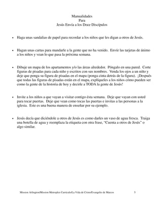 Manualidades
                                                    Para
                                     Jesús Envía a los Doce Discípulos


•   Haga unas sandalias de papel para recordar a los niños que les digan a otros de Jesús.


•   Hagan unas cartas para mandarle a la gente que no ha venido. Envíe las tarjetas de ánimo
    a los niños y vean lo que pasa la próxima semana.


•   Dibuje un mapa de los apartamentos y/o las áreas alrededor. Póngalo en una pared. Corte
    figuras de pisadas para cada niño y escritos con sus nombres. Venda los ojos a un niño y
    deje que ponga su figura de pisadas en el mapa (ponga cinta detrás de la figura). ¡Después
    que todas las figuras de pisadas están en el mapa, explíqueles a los niños cómo pueden ser
    como la gente de la historia de hoy y decirle a TODA la gente de Jesús!


•   Invite a los niños a que vayan a visitar contigo ésta semana. Deje que vayan con usted
    para tocar puertas. Deje que vean como tocas las puertas e invitas a las personas a la
    iglesia. Este es una buena manera de enseñar por su ejemplo.


•   Jesús decía que diciéndole a otros de Jesús es como darles un vaso de agua fresca. Traiga
    una botella de agua y reemplaza la etiqueta con otra frase, “Cuenta a otros de Jesús” o
    algo similar.




     Mission Arlington/Mission Metroplex Currículo/La Vida de Cristo/Evangelio de Marcos   5
 