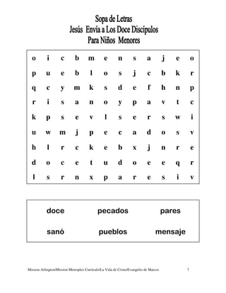 o         i        c       b        m         e        n        s        a          j   e       o

  p        u         e       b         l        o        s        j        c          b   k       r
  q        c        y        m        k         s        d        e        f          h   n       p
  r         i        s       a        n         o        y        p        a          v   t       c

  k        p         s        e        v        l        s        e        r          s   w       i

  u        w        m         j       p         e        c        a        d          o   s       v

  h         l        r        c       k         e        b        x        j          n   r       e

  d        o         c        e        t        u        d        o        e          e   q       r
   l        s        r       n         x        p        a        r        e          s   i       v



           doce                             pecados                                   pares

            sanó                            pueblos                             mensaje



Mission Arlington/Mission Metroplex Currículo/La Vida de Cristo/Evangelio de Marcos           7
 
