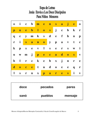o         i        c       b        m         e        n        s        a          j   e       o

  p        u         e       b         l        o        s        j        c          b   k       r
  q        c        y        m        k         s        d        e        f          h   n       p
  r         i        s       a        n         o        y        p        a          v   t       c

  k        p         s        e        v        l        s        e        r          s   w       i

  u        w        m         j       p         e        c        a        d          o   s       v

  h         l        r        c       k         e        b        x        j          n   r       e

  d        o         c        e        t        u        d        o        e          e   q       r
   l        s        r       n         x        p        a        r        e          s   i       v



           doce                             pecados                                   pares

            sanó                            pueblos                             mensaje



Mission Arlington/Mission Metroplex Currículo/La Vida de Cristo/Evangelio de Marcos           8
 