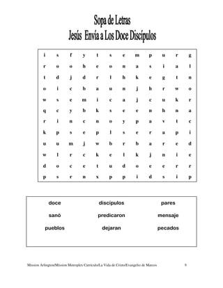 i       s        f       y        t       s        e       m       p         u       r       g

          r       o        o       h        e       o       n        a        s        i       a       l

          t       d        j       d        r       l       h        k        e        g       t       n

          o       i        c       b        a       u       n        j       h         r   w           o

         w        s        e       m        i       c        a       j        c        u       k       r

          q       c        y       b        k       s        e       e       n         h       n       a

          r       i        n       c        n       o        y       p        a        v       t       c

          k       p        s       e        p       l        s       e        r        a       p       i

          u       u       m        j       w        b        r       b        a        r       e       d

         w        l        r       c        k       e        l       k        j        n       i       e

          d       o        c       e        t       u       d        o        e        e       r       r

          p       s        r       n        x       p       p        i       d         s       i       p




              doce                              discípulos                             pares

              sanó                           predicaron                               mensaje

           pueblos                               dejaran                              pecados




Mission Arlington/Mission Metroplex Currículo/La Vida de Cristo/Evangelio de Marcos                9
 