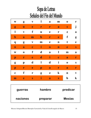 w             g             v             l            a            m             o    r
     g            u             e             r            r             a            s    j
     l            v             f            u             e             r            z    a
    h             a            m             b             r             e            f    g
    q             g             v            m             e             n            t    e
    n             a             c             i            o             n            e    s
    w             o             f            d             a             l            m    a
    p             r             e            d              i            c            a    r
     g            p             d             l            d             i            o    s
    p             r             e            p             a             r            a    r
     c             f            r            g             z             k            n    v
    m             e             s             i            a             s            b    k


         guerras                             hambre                             predicar


         naciones                          preparar                               Mesías


Mission Arlington/Mission Metroplex Currículo/La Vida de Cristo/Evangelio de Marcos        10
 