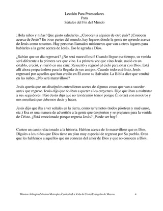 Lección Para Preescolares
                                                    Para
                                         Señales del Fin del Mundo


¡Hola niños y niñas! Que gusto saludarles. ¿Conocen a alguien de otro país? ¿Conocen
acerca de Jesús? En otras partes del mundo, hay lugares donde la gente no aprende acerca
de Jesús como nosotros. Hay personas llamados misioneros que van a otros lugares para
hablarles a la gente acerca de Jesús. Eso le agrada a Dios.

¿Sabían que un día regresará? ¿No será maravilloso? Cuando llegue ese tiempo, su venida
será diferente a la primera vez que vino. La primera vez que vino Jesús, nació en un
establo, creció, y murió en una cruz. Resucitó y regresó al cielo para estar con Dios. Está
allí ahora preparándose para la llegada de sus amigos. Cuando todo esté listo, Jesús
regresará por aquellos que han creído en Él como su Salvador. La Biblia dice que vendrá
en las nubes. ¿No será maravilloso?

Jesús quería que sus discípulos entendieran acerca de algunas cosas que van a suceder
antes que regrese. Jesús dijo que no iban a querer a los creyentes. Dijo que iban a maltratar
a sus seguidores. Pero Jesús dijo que no tuviéramos temor porque Él estará con nosotros y
nos enseñará que debemos decir y hacer.

Jesús dijo que iba a ver señales en la tierra, como terremotos (todos pisoteen y muévanse,
etc.) Esa es una manera de advertirle a la gente que despierten y se preparen para la venida
de Cristo. ¿Está emocionado porque regresa Jesús? ¡Puede ser hoy!


Canten un canto relacionado a la historia. Hablen acerca de lo maravilloso que es Dios.
Dígales a los niños que Dios tiene un plan muy especial de regresar por Su pueblo. Oren
que les hablemos a aquellos que no conocen del amor de Dios y que no conocen a Dios.




  Mission Arlington/Mission Metroplex Currículo/La Vida de Cristo/Evangelio de Marcos   4
 