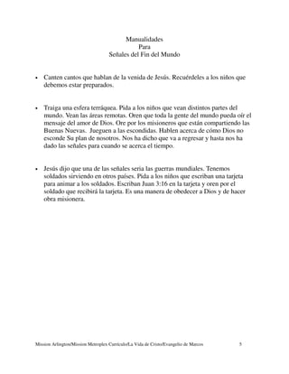 Manualidades
                                               Para
                                    Señales del Fin del Mundo


•   Canten cantos que hablan de la venida de Jesús. Recuérdeles a los niños que
    debemos estar preparados.


•   Traiga una esfera terráquea. Pida a los niños que vean distintos partes del
    mundo. Vean las áreas remotas. Oren que toda la gente del mundo pueda oír el
    mensaje del amor de Dios. Ore por los misioneros que están compartiendo las
    Buenas Nuevas. Jueguen a las escondidas. Hablen acerca de cómo Dios no
    esconde Su plan de nosotros. Nos ha dicho que va a regresar y hasta nos ha
    dado las señales para cuando se acerca el tiempo.


•   Jesús dijo que una de las señales seria las guerras mundiales. Tenemos
    soldados sirviendo en otros países. Pida a los niños que escriban una tarjeta
    para animar a los soldados. Escriban Juan 3:16 en la tarjeta y oren por el
    soldado que recibirá la tarjeta. Es una manera de obedecer a Dios y de hacer
    obra misionera.




Mission Arlington/Mission Metroplex Currículo/La Vida de Cristo/Evangelio de Marcos   5
 