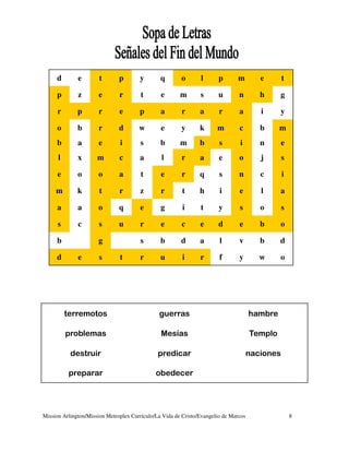 d        e        t       p       y        q       o       l      p       m         e       t

     p        z       e        r        t       e       m       s      u        n        h     g

      r       p       r        e       p        a       r       a       r       a        i     y

     o        b       r        d       w        e       y       k      m        c        b     m
     b        a       e        i       s        b       m       b       s       i        n       e
      l       x       m        c       a        l       r       a       e       o        j       s

      e       o       o        a        t       e       r       q       s       n        c       i

     m        k        t       r       z        r        t      h       i       e        l     a

     a        a       o        q       e        g        i      t       y       s        o       s

      s       c        s       u       r        e       c       e      d        e        b     o

     b                g                s        b       d       a       l       v        b     d

     d        e        s       t       r        u        i      r       f       y        w     o




          terremotos                           guerras                                hambre

          problemas                             Mesías                                Templo

           destruir                            predicar                               naciones

           preparar                           obedecer




Mission Arlington/Mission Metroplex Currículo/La Vida de Cristo/Evangelio de Marcos                  8
 