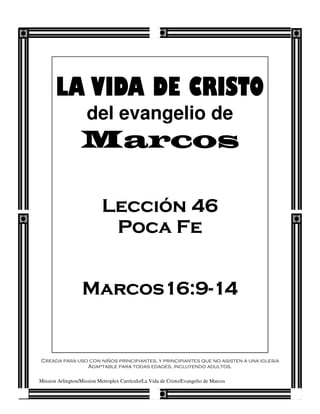 LA VIDA DE CRISTO
                     del evangelio de
                  Marcos

                            Lección 46
                             Poca Fe


                   Marcos16:9-
                   Marcos16:9-14
                         16:9


Creada para uso con niños principiantes, y principiantes que no asisten a una iglesia
               Adaptable para todas edades, incluyendo adultos.

Mission Arlington/Mission Metroplex Currículo/La Vida de Cristo/Evangelio de Marcos
 