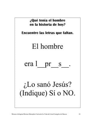¿Qué tenía el hombre
                           en la historia de hoy?

               Encuentre las letras que faltan.


                              El hombre

                   era l__pr__s__.

             ¿Lo sanó Jesús?
           (Indique) Sí o NO.

Mission Arlington/Mission Metroplex Currículo/La Vida de Cristo/Evangelio de Marcos   10
 