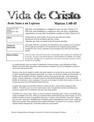 Jesús Sana a un Leproso                                                Marcos 1:40-45
Versículo para niños        Más bien, sean bondadosos y compasivos unos con otros. Efesios 4:32
menores
Versículo para niños        Más bien, sean bondadosos y compasivos unos con otros, y perdónense
mayores.                    mutuamente, así como Dios los perdonó a ustedes en Cristo. Efesios 4:32

Metas                       Comprender que Jesús amaba a las personas que nadie más amaba.
                            Reconocer la fe de un leproso que fue a Jesús.
                            Aprender que Jesús nos puede sanar de nuestros pecados.

Tiempo de                  ¿Ha estado enfermo y sus padres no le permitieron que se juntara con sus amigos?
Bienvenida                 ¿O ha estado en un hospital y no le permitieron ver a alguien porque podrían
                           contagiarlo? Hoy vamos a aprender acerca de alguien que sabía que Jesús podía
                           sanarlo.

Historia Bíblica           Favor de notar: Esta porción escrita se le ha dado como ayuda en la enseñanza de
                           la lección. Por favor, lea toda la historia y léala también en la Biblia. No lo haga
                           de esta hoja. En lugar de eso, puede hacer una nota en una hoja y ponerla junto a
                           la historia en la Biblia.

         La semana pasada, Jesús nos mostró la importancia de pasar tiempo a solas hablando con Dios.
         Después que Jesús había empezado su día orando por la mañana, fue con sus discípulos a decirles a
         otros acerca del amor de Dios.

         Mientras Jesús iba de ciudad en ciudad, más gente empezó a oír acerca de las cosas que Jesús hacia.
         La gente caminaba largas distancias para poder ver a Jesús. Un día Jesús visitaba un cierto pueblo, un
         hombre calló de rodillas ante Jesús. Después le pidió a Jesús que hiciera algo. ¿Qué piensan que
         quería? (Espere respuestas.) El hombre tenía una enfermedad llamada lepra. Es una enfermedad
         terrible de la piel que es muy contagiosa. Causa que se les caigan los dedos de las manos y los pies. A
         la gente que tiene esta enfermedad le llaman leprosos.

         La gente sana requería que la gente enferma se alejara de ellos. Tenía miedo contagiar la lepra
         también. El hombre que vino a Jesús tenía mucho valor. Se pudo haber metido en problema por
         acercarse a gente sana. El realmente creía que Jesús podía sanarlo.

         Él hombre vio a Jesús y dijo, “Jesús, yo sé que si quieres, me puedes sanar.” Jesús vio al hombre que
         estaba arrodillado en la tierra. Sabía que el hombre había estado enfermo por mucho tiempo. Al ver al
         hombre extendió su mano. Con gentileza Jesús puso su mano y tocó al hombre. Jesús dijo, “Quiero
         que seas sano. ¡Sed sano!” Probablemente el hombre quedo sorprendido que Jesús lo toco, siendo que
         nadie más lo tocaba. Jesús realmente tenia cuidado del hombre. El enfermo vio su cuerpo y todas las
         manchas habían desaparecido. ¡El hombre estaba muy emocionado!




       Mission Arlington/Mission Metroplex Currículo/La Vida de Cristo/Evangelio de Marcos                 2
 