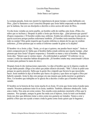 Lección Para Preescolares
                                                    Para
                                           Jesús Sana a un Leproso


La semana pasada, Jesús nos mostró la importancia de pasar tiempo a solas hablando con
Dios. ¿Qué le llamamos a eso? (oración) Después que Jesús había empezado su día orando
por la mañana, fue con sus discípulos a decirles a otros acerca del amor de Dios.

Un día Jesús visitaba un cierto pueblo, un hombre calló de rodillas ante Jesús. (Pida a los
niños que se inclinen.) Después le pidió a Jesús que hiciera algo. ¿Qué piensan que quería?
(Espere respuestas.) Él hombre estaba muy enfermo. Estaba tan enfermo que la otra gente no
quería acercarse porque podían enfermarse también. ¡El hombre tenía manchas blancas en
todo su cuerpo! Otra gente requería que la gente enferma se alejara de los que no estaban
enfermos. ¿Cómo piensan que se sentía el enfermo cuando la gente se le alejaba?

Él hombre vio a Jesús y dijo, “Jesús, yo sé que si quieres, me puedes hacer mejor.” Jesús se
sintió compasión por él. Sabía que el hombre había estado enfermo por mucho tiempo. ¿Qué
piensan que hizo Jesús? (Espere respuestas.) Extendió su mano y tocó al hombre. Después
Jesús dijo, “Quiero que te sientas mejor. ¡Tu enfermedad es quitada!” El enfermo vio su
cuerpo y todas las manchas habían desaparecido. ¡El hombre estaba muy emocionado! (Alcen
la mano para palmear la mano de otro.)

Después Jesús le dio instrucciones especiales. Le dijo al hombre que no le digiera a nadie de
lo que había pasado. (Diga a los niños que pidan silencio diciendo, “Shh.”) Jesús le pidió esto
porque no quería atención. Sabía que la gente iba a impedir que hiciera lo que necesitaba
hacer. Jesús también le dijo al hombre que fuera a la iglesia y que diera un regalo a Dios por
haberlo sanando. Jesús le dijo esto porque era una manera que podía mostrar su gratitud a
Dios. Un hombre que trabajaba en la iglesia iba a decirles a todos que el hombre había
sanado.

El hombre en la historia de hoy tenía mucha fe en Jesús. El creía que Jesús tenía el poder para
sanarlo. Nosotros podemos tener fe en Jesús, también. También, debemos obedecerle. Jesús
ama a todos. Nos ama así como somos. Nos enseña como podemos mostrarle a Dios que le
amamos. Por ejemplo, aunque la gente fue mala con el leproso, Jesús lo trató con bondad.
Jesús nos dice que debemos tratar a otros como nos gustaría ser tratados. Vamos a orar y
pedirle a Dios que nos ayude a tratar a toda la gente como Jesús quiere que lo hagamos.




     Mission Arlington/Mission Metroplex Currículo/La Vida de Cristo/Evangelio de Marcos   4
 
