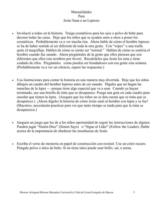 Manualidades
                                                    Para
                                           Jesús Sana a un Leproso


•   Involucré a todos en la historia. Traiga cosméticos para los ojos o polvo de bebe para
    decorar todas las caras. Deje que los niños que se ayuden unos a otros a poner los
    cosméticos. Probablemente va a ver mucha risa. Ahora hable de cómo el hombre leproso
    se ha de haber sentido al ser diferente de toda la otra gente. Con “wipes” o una toalla
    quite el maquillaje. Hablen de cómo se siente ser “normal.” Hablen de cómo se sentiría el
    hombre cuando fue sanado. Ahora pregúntales de la gente que ellos piensan que son
    diferentes que ellos (sin nombres por favor). Recuérdeles que Jesús los ama y tiene
    cuidado de ellos. Pregúntales como pueden ser bondadosos con esa gente esta semana.
    (Probablemente va a ver un silencio, espere las respuestas.)


•   Usa ilustraciones para contar la historia en una manera muy divertida. Deje que los niños
    dibujen un cuadro del hombre leproso antes de ser sanado. Dígales que no hagan las
    manchas de la lepra — porque tiene algo especial que va a usar. Cuando ya hayan
    terminado, use una botella de tinta que se desaparece. Ponga una gota en cada cuadro para
    enseñar que tienen la lepra. (Asegure que los niños no se den cuenta que es tinta que se
    desaparece.) ¡Ahora dígales la historia de cómo Jesús sanó al hombre con lepra y se fue!
    (Maestros, necesitarán practicar para ver que tanto tiempo se tarda para que la tinta se
    desaparezca.)


•   Jueguen un juego que les de a los niños oportunidad de seguir las instrucciones de alguien.
    Pueden jugar “Simón Dice” (Simon Says) o “Sigue al Líder” (Follow the Leader). Hable
    acerca de la importancia de obedecer las enseñanzas de Jesús.


•   Escriba el verso de memoria en papel de construcción con resistol. Use un color oscuro.
    Póngale polvo o talco de bebe. Si no tiene talco puede usar brillo, sal, o arena.




     Mission Arlington/Mission Metroplex Currículo/La Vida de Cristo/Evangelio de Marcos   5
 