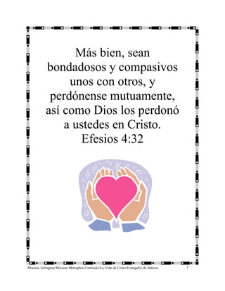 Más bien, sean
           bondadosos y compasivos
                unos con otros, y
            perdónense mutuamente,
           así como Dios los perdonó
               a ustedes en Cristo.
                   Efesios 4:32




Mission Arlington/Mission Metroplex Currículo/La Vida de Cristo/Evangelio de Marcos   7
 