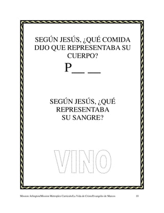 SEGÚN JESÚS, ¿QUÉ COMIDA
            DIJO QUE REPRESENTABA SU
                     CUERPO?
                                      P__ __

                         SEGÚN JESÚS, ¿QUÉ
                           REPRESENTABA
                            SU SANGRE?




Mission Arlington/Mission Metroplex Currículo/La Vida de Cristo/Evangelio de Marcos   10
 
