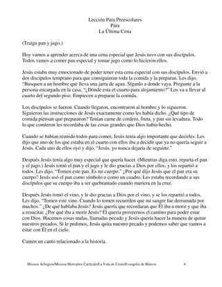 Lección Para Preescolares
                                                   Para
                                             La Última Cena

(Traiga pan y jugo.)

Hoy vamos a aprender acerca de una cena especial que Jesús tuvo con sus discípulos.
Todos vamos a comer pan especial y tomar jugo como lo hicieron ellos.

Jesús estaba muy emocionado de poder tener esta cena especial con sus discípulos. Envió a
dos discípulos temprano para que consiguieran toda la comida y la preparan. Les dijo,
“Busquen a un hombre que lleva una jarra de agua. Síganlo a donde vaya. Pregunte a la
persona encargada en la casa, “¿Dónde esta el cuarto para alojamiento?” Los va a llevar al
cuarto del segundo piso. Empiecen a preparar la comida.

Los discípulos se fueron. Cuando llegaron, encontraron al hombre y lo siguieron.
Siguieron las instrucciones de Jesús exactamente como les había dicho. ¿Qué tipo de
comida piensan que prepararon? Tenían carne de cordero, fruta, y pan sin levadura. Todo
lo que comieron les recordaba de las cosas grandes que Dios había hecho.

Cuando se habían reunido todos para comer, Jesús tenía algo importante que decirles. Les
dijo que uno de los que estaba en el cuarto con ellos iba a decidir que ya no quería seguir a
Jesús. Cada uno de ellos oyó y dijo, “Jesús, yo nunca dejaría de seguirte.”

Después Jesús tenía algo muy especial que quería hacer. (Mientras diga esto, reparta el pan
y el jugo.) Jesús tomó el pan y el jugo y le dio gracias a Dios por ellos, y los repartió a
todos. Les dijo, “Tomen este pan. Es mi cuerpo.” ¿Por qué dijo Jesús que el pan era su
cuerpo? Jesús usó el pan como símbolo o como un cuadro. Les estaba recordando a sus
discípulos que su cuerpo iba a ser quebrantado cuando muriera en la cruz.

Después Jesús tomó el vino, y le dio gracias a Dios por el vino, y se los repartió a todos.
Les dijo, “Tomen este vino. Cuando lo tomen recuerden que mi sangre fue derramada por
muchos.” ¿De qué hablaba Jesús? Jesús quería que recordaran que Él iba a morir y que iba
a resucitar. ¿Por qué iba a morir Jesús? Él quería proveernos el camino para poder estar
con Dios. Hacemos cosas malas, llamadas pecado y Jesús quería hacer la manera de quitar
nuestros pecados. Si le pedimos, Jesús quita nuestro pecado y podemos saber que vamos a
estar con Él en el cielo.

Canten un canto relacionado a la historia.



  Mission Arlington/Mission Metroplex Currículo/La Vida de Cristo/Evangelio de Marcos   4
 