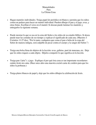 Manualidades
                                                      Para
                                                 La Última Cena


•   Hagan manteles individuales. Traiga papel de periódico en blanco y permita que los niños
    corten un pedazo para hacer un mantel individual. Pueden dibujar el pan y el jugo, uvas, y
    otras frutas. Escriban el verso en el mantel. Si desean puede laminar los manteles y
    entregarlos la siguiente semana.


•   Puede mostrar lo que se usa en la cena del Señor a los niños de su estudio bíblico. Si desea
    puede traer las comidas de ese tiempo y explicar el significado de cada una. (Maestro: I
    Corintios 11:27 dice, “Por lo tanto, cualquiera que coma el pan o beba de la copa del
    Señor de manera indigna, será culpable de pecar contra el cuerpo y la sangre del Señor.”)


•   Traiga una bolsa llena de objetos de la lección: uvas, galletas, puré de manzana, etc. Deje
    que los niños toquen a cada objeto. Déjelos compartir lo que significa en la lección.


•   Traiga pan (“pita”) y jugo. Explique el por qué ésta cena es tan importante recordarnos
    cuánto Jesús nos ama. (Hace unos años una maestra cocinó carne de cordero para que los
    niños la probaran.)


•   Traiga platos blancos de papel y deje que los niños dibujen la celebración de Jesús.




     Mission Arlington/Mission Metroplex Currículo/La Vida de Cristo/Evangelio de Marcos   5
 