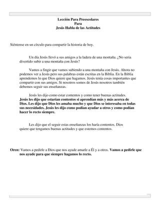 Lección Para Preescolares
                                          Para
                               Jesús Habla de las Actitudes



Siéntense en un círculo para compartir la historia de hoy.


             Un día Jesús llevó a sus amigos a la ladera de una montaña. ¿No seria
      divertido subir a una montaña con Jesús?

            Vamos a fingir que vamos subiendo a una montaña con Jesús. Ahora no
      podemos ver a Jesús pero sus palabras están escritas en la Biblia. En la Biblia
      aprendemos lo que Dios quiere que hagamos. Jesús tenía cosas importantes que
      compartir con sus amigos. Si nosotros somos de Jesús nosotros también
      debemos seguir sus enseñanzas.

            Jesús les dijo como estar contentos y como tener buenas actitudes.
      Jesús les dijo que estarían contentos si aprendían más y más acerca de
      Dios. Les dijo que Dios les amaba mucho y que Dios se interesaba en todas
      sus necesidades. Jesús les dijo como podían ayudar a otros y como podían
      hacer lo recto siempre.


            Les dijo que el seguir estas enseñanzas los haría contentos. Dios
      quiere que tengamos buenas actitudes y que estemos contentos.




Oren: Vamos a pedirle a Dios que nos ayude amarle a Él y a otros. Vamos a pedirle que
     nos ayude para que siempre hagamos lo recto.
 