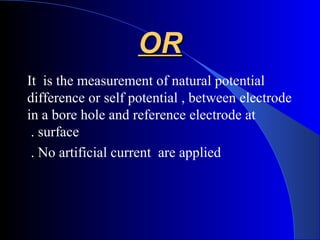 OROR
It is the measurement of natural potential
difference or self potential , between electrode
in a bore hole and reference electrode at
surface.
No artificial current are applied.
 