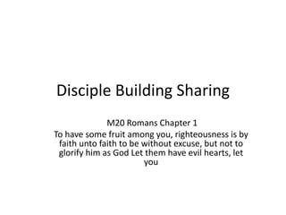 Disciple Building Sharing
M20 Romans Chapter 1
To have some fruit among you, righteousness is by
faith unto faith to be without excuse, but not to
glorify him as God Let them have evil hearts, let
you
 