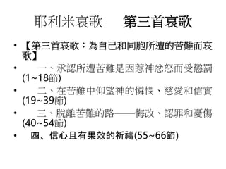耶利米哀歌 第三首哀歌
• 【第三首哀歌：為自己和同胞所遭的苦難而哀
歌】
• 一、承認所遭苦難是因惹神忿怒而受懲罰
(1~18節)
• 二、在苦難中仰望神的憐憫、慈愛和信實
(19~39節)
• 三、脫離苦難的路——悔改、認罪和憂傷
(40~54節)
• 四、信心且有果效的祈禱(55~66節)
 