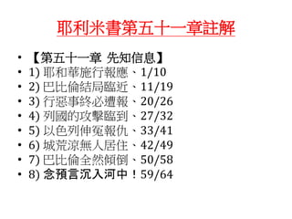 耶利米書第五十一章註解
• 【第五十一章 先知信息】
• 1) 耶和華施行報應、1/10
• 2) 巴比倫結局臨近、11/19
• 3) 行惡事終必遭報、20/26
• 4) 列國的攻擊臨到、27/32
• 5) 以色列伸冤報仇、33/41
• 6) 城荒涼無人居住、42/49
• 7) 巴比倫全然傾倒、50/58
• 8) 念預言沉入河中！59/64
 