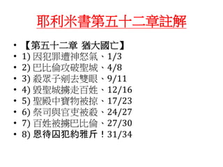 耶利米書第五十二章註解
• 【第五十二章 猶大國亡】
• 1) 因犯罪遭神怒氣、1/3
• 2) 巴比倫攻破聖城、4/8
• 3) 殺眾子剜去雙眼、9/11
• 4) 毀聖城擄走百姓、12/16
• 5) 聖殿中寶物被掠、17/23
• 6) 祭司與官吏被殺、24/27
• 7) 百姓被擄巴比倫、27/30
• 8) 恩待囚犯約雅斤！31/34
 