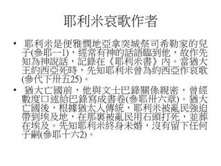 耶利米哀歌作者
• 耶利米是便雅憫地亞拿突城祭司希勒家的兒
子(參耶一1)，經常有神的話語臨到他，故作先
知為神說話，記錄在《耶利米書》內。當猶大
王約西亞死時，先知耶利米曾為約西亞作哀歌
(參代下卅五25)。
• 猶大亡國前，他與文士巴錄關係親密，曾經
數度口述給巴錄寫成書卷(參耶卅六章)。猶大
亡國後，根據猶太人傳統，耶利米被亂民強迫
帶到埃及地，在那裏被亂民用石頭打死，並葬
在埃及。先知耶利米終身未婚，沒有留下任何
子嗣(參耶十六2)。
 